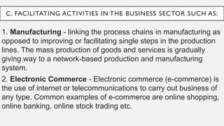 C. FACILITATING ACTIVITIES IN THE BUSINESS SECTOR SUCH AS:
1. Manufacturing - linking the process chains in manufacturing as
opposed to improving or facilitating single steps in the production
lines. The mass production of goods and services is gradually
giving way to a network-based production and manufacturing
system.
2. Electronic Commerce - Electronic commerce (e-commerce) is
the use of internet or telecommunications to carry out business of
any type. Common examples of e-commerce are online shopping,
online banking, online stock trading etc.
 