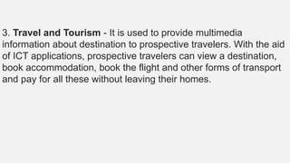 3. Travel and Tourism - It is used to provide multimedia
information about destination to prospective travelers. With the aid
of ICT applications, prospective travelers can view a destination,
book accommodation, book the flight and other forms of transport
and pay for all these without leaving their homes.
 