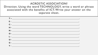 ACROSTIC ASSOCIATION!
Direction. Using the word TECHNOLOGY, write a word or phrase
associated with the benefits of ICT. Write your answer on the
separate sheet.
T – _______________________________________________________________________.
E - _______________________________________________________________________.
C - _______________________________________________________________________.
H - _______________________________________________________________________.
N - _______________________________________________________________________.
O - _______________________________________________________________________.
L - _______________________________________________________________________.
O - _______________________________________________________________________.
G - _______________________________________________________________________.
Y - _______________________________________________________________________.
 