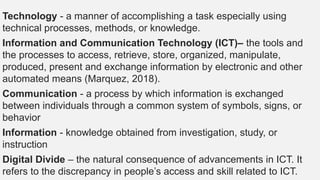 Technology - a manner of accomplishing a task especially using
technical processes, methods, or knowledge.
Information and Communication Technology (ICT)– the tools and
the processes to access, retrieve, store, organized, manipulate,
produced, present and exchange information by electronic and other
automated means (Marquez, 2018).
Communication - a process by which information is exchanged
between individuals through a common system of symbols, signs, or
behavior
Information - knowledge obtained from investigation, study, or
instruction
Digital Divide – the natural consequence of advancements in ICT. It
refers to the discrepancy in people’s access and skill related to ICT.
 