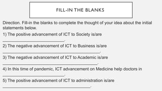 FILL-IN THE BLANKS
Direction. Fill-in the blanks to complete the thought of your idea about the initial
statements below.
1) The positive advancement of ICT to Society is/are
__________________________.
2) The negative advancement of ICT to Business is/are
_________________________________________.
3) The negative advancement of ICT to Academic is/are
________________________________________.
4) In this time of pandemic, ICT advancement on Medicine help doctors in
__________________________.
5) The positive advancement of ICT to administration is/are
_____________________________________.
 