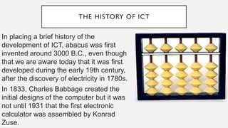THE HISTORY OF ICT
In placing a brief history of the
development of ICT, abacus was first
invented around 3000 B.C., even though
that we are aware today that it was first
developed during the early 19th century,
after the discovery of electricity in 1780s.
In 1833, Charles Babbage created the
initial designs of the computer but it was
not until 1931 that the first electronic
calculator was assembled by Konrad
Zuse.
 