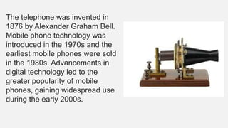 The telephone was invented in
1876 by Alexander Graham Bell.
Mobile phone technology was
introduced in the 1970s and the
earliest mobile phones were sold
in the 1980s. Advancements in
digital technology led to the
greater popularity of mobile
phones, gaining widespread use
during the early 2000s.
 