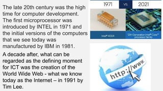 The late 20th century was the high
time for computer development.
The first microprocessor was
introduced by INTEL in 1971 and
the initial versions of the computers
that we see today was
manufactured by IBM in 1981.
A decade after, what can be
regarded as the defining moment
for ICT was the creation of the
World Wide Web - what we know
today as the Internet – in 1991 by
Tim Lee.
 