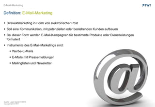 Copyright 2013 TWT
E-Mail-Marketing
Definition: E-Mail-Marketing
 Direkektmarketing in Form von elektronischer Post
 Soll eine Kommunikation, mit potenziellen oder bestehenden Kunden aufbauen
 Bei dieser Form werden E-Mail-Kampagnen für bestimmte Produkte oder Dienstleistungen
formuliert
 Instrumente des E-Mail-Marketings sind:
 Werbe-E-Mails
 E-Mails mit Pressemeldungen
 Mailinglisten und Newsletter
Quelle: Lead digital 01/2013
 