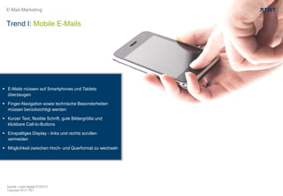 Copyright 2013 TWT
E-Mail-Marketing
 E-Mails müssen auf Smartphones und Tablets
überzeugen
 Finger-Navigation sowie technische Besonderheiten
müssen berücksichtigt werden
 Kurzer Text, flexible Schrift, gute Bildergröße und
klickbare Call-to-Buttons
 Einspaltiges Display - links und rechts scrollen
vermeiden
 Möglichkeit zwischen Hoch- und Querformat zu wechseln
Quelle: Lead digital 01/2013
Trend I: Mobile E-Mails
 