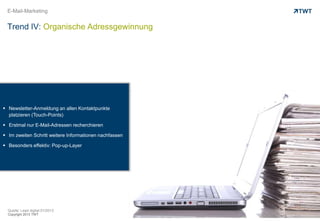 Copyright 2013 TWT
E-Mail-Marketing
Trend IV: Organische Adressgewinnung
Quelle: Lead digital 01/2013
Copyright 2013 TWT
 Newsletter-Anmeldung an allen Kontaktpunkte
platzieren (Touch-Points)
 Erstmal nur E-Mail-Adressen recherchieren
 Im zweiten Schritt weitere Informationen nachfassen
 Besonders effektiv: Pop-up-Layer
 