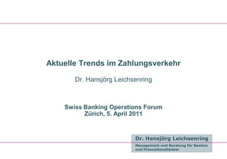 Aktuelle Trends im Zahlungsverkehr

       Dr. Hansjörg Leichsenring



    Swiss Banking Operations Forum
          Zürich, 5. April 2011


                          Dr. Hansjörg Leichsenring
                          Management und Beratung für Banken
                          und Finanzdienstleister
 