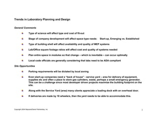 Trends in Laboratory Planning and Design

General Comments

                   Type of science will affect type and cost of fit-out

                   Stage of company development will affect space type needs:       Start-up, Emerging vs. Established

                   Type of building shell will affect availability and quality of MEP systems

                   Lab/Office square footage ratios will affect cost and quality of systems needed

                   Plan entire space in modules so that change – which is inevitable – can occur optimally

                   Local code officials are generally considering that labs need to be ADA compliant

Site Opportunities

                   Parking requirements will be dictated by local zoning

                   Even start-up companies need a “back of house” - service yard – area for delivery of equipment,
                   supplies etc and often a place to store gas cylinders, waste, perhaps a small emergency generator.
                   This can be a challenge since most developer driven projects maximize the building footprint on the
                   site.

                   Along with the Service Yard (area) many clients appreciate a loading dock with an overhead door.

                   If deliveries are made by 18 wheelers, then the yard needs to be able to accommodate this.




Copyright 2004 Maynard/David Partnership, Inc                                                                            1
 