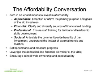 The Affordability Conversation
• Zero in on what it means to invest in affordability
– Aspirational: Establish or affirm the primary purpose and goals
of the aid investment
– Financial: Clarify and diversify sources of financial aid funding
– Professional: Ensure staff training for tactical and leadership
skills development
– Societal: Articulate the community-wide benefits of the
investment; understand the impact of external trends and
realities
• Set benchmarks and measure progress
• Leverage the admission and financial aid voice ‘at the table’
• Encourage school-wide ownership and accountability
#BBK12UC
 