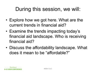 During this session, we will:
• Explore how we got here. What are the
current trends in financial aid?
• Examine the trends impacting today’s
financial aid landscape. Who is receiving
financial aid?
• Discuss the affordability landscape. What
does it mean to be “affordable?”
#BBK12UC
 