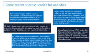 Some recent success stories for analytics
© Rahul Saxena 13February 2019
Shell built an analytics platform based on
software from several vendors to run predictive
models to anticipate when more than 3,000
different oil drilling machine parts might fail
Airlines Reporting Corp. (ARC), settles $88
billion worth of airfare transactions between
airlines and travel agencies. ARC builds
custom reports for its customers, which it’s
migrating from a Teradata data warehouse to
Snowflake on AWS.
TD Bank’s data analytics team spent several years creating an
enterprise Hadoop data lake, giving business analysts the ability to
pull data from the data lake and make it usable and actionable.
Cargill’s animal nutrition unit developed
iQuatic, an app that helps shrimp farmers
reduce the mortality rate of their yields. The
app predicts biomass in shrimp ponds based
on temperature, pH and nutrition, and works
in concert with Cargill’s iQuatic automated
shrimp feeding system.
Dr. Pepper Snapple Group’s sales staff are armed with
iPads that tell them what stores they need to visit, what
offers to make, and other crucial metrics. Algorithms show
staffers how they are executing against their expected
projections, including whether they are on track to meet
their plan and how to course-correct if they are not.
 