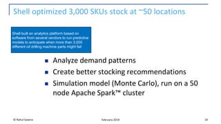 Shell optimized 3,000 SKUs stock at ~50 locations
◼ Analyze demand patterns
◼ Create better stocking recommendations
◼ Simulation model (Monte Carlo), run on a 50
node Apache Spark™ cluster
© Rahul Saxena 14February 2019
Shell built an analytics platform based on
software from several vendors to run predictive
models to anticipate when more than 3,000
different oil drilling machine parts might fail
 
