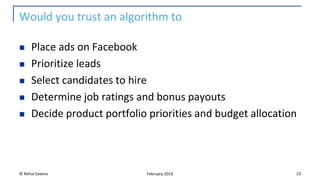 Would you trust an algorithm to
◼ Place ads on Facebook
◼ Prioritize leads
◼ Select candidates to hire
◼ Determine job ratings and bonus payouts
◼ Decide product portfolio priorities and budget allocation
© Rahul Saxena 23February 2019
 