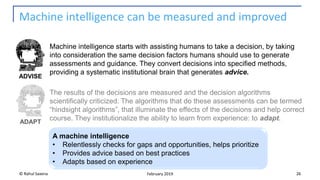 Machine intelligence can be measured and improved
© Rahul Saxena 26February 2019
ADVISE
ADAPT
Machine intelligence starts with assisting humans to take a decision, by taking
into consideration the same decision factors humans should use to generate
assessments and guidance. They convert decisions into specified methods,
providing a systematic institutional brain that generates advice.
The results of the decisions are measured and the decision algorithms
scientifically criticized. The algorithms that do these assessments can be termed
“hindsight algorithms”, that illuminate the effects of the decisions and help correct
course. They institutionalize the ability to learn from experience: to adapt.
A machine intelligence
• Relentlessly checks for gaps and opportunities, helps prioritize
• Provides advice based on best practices
• Adapts based on experience
 