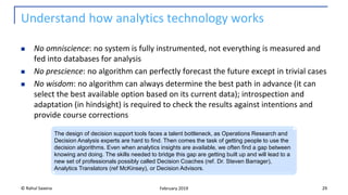 Understand how analytics technology works
◼ No omniscience: no system is fully instrumented, not everything is measured and
fed into databases for analysis
◼ No prescience: no algorithm can perfectly forecast the future except in trivial cases
◼ No wisdom: no algorithm can always determine the best path in advance (it can
select the best available option based on its current data); introspection and
adaptation (in hindsight) is required to check the results against intentions and
provide course corrections
© Rahul Saxena 29February 2019
The design of decision support tools faces a talent bottleneck, as Operations Research and
Decision Analysis experts are hard to find. Then comes the task of getting people to use the
decision algorithms. Even when analytics insights are available, we often find a gap between
knowing and doing. The skills needed to bridge this gap are getting built up and will lead to a
new set of professionals possibly called Decision Coaches (ref. Dr. Steven Barrager),
Analytics Translators (ref McKinsey), or Decision Advisors.
 