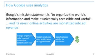 How Google uses analytics
Google's mission statement is “to organize the world's
information and make it universally accessible and useful”
… and its users’ online activities are monetized into ad
revenue
© Rahul Saxena 5February 2019
Google organizes
data, makes it
accessible,
collects user data
Google analyzes
data and locates
ad opportunities
Google places
ads for its
customers
 