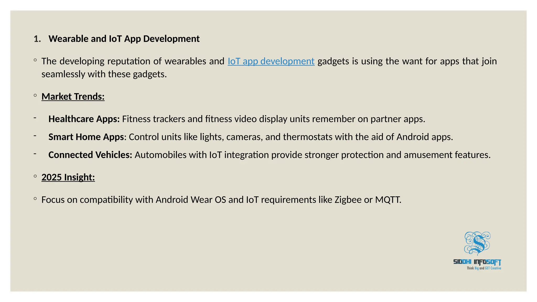1. Wearable and IoT App Development
◦ The developing reputation of wearables and IoT app development gadgets is using the want for apps that join
seamlessly with these gadgets.
◦ Market Trends:
- Healthcare Apps: Fitness trackers and fitness video display units remember on partner apps.
- Smart Home Apps: Control units like lights, cameras, and thermostats with the aid of Android apps.
- Connected Vehicles: Automobiles with IoT integration provide stronger protection and amusement features.
◦ 2025 Insight:
◦ Focus on compatibility with Android Wear OS and IoT requirements like Zigbee or MQTT.
