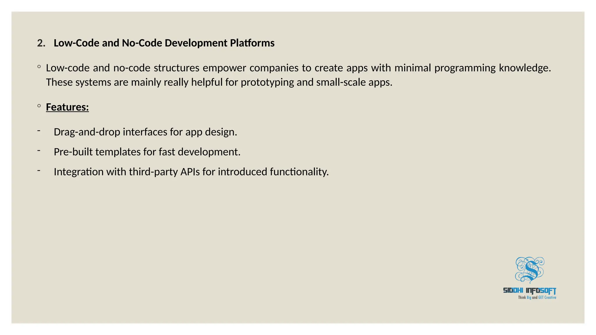 2. Low-Code and No-Code Development Platforms
◦ Low-code and no-code structures empower companies to create apps with minimal programming knowledge.
These systems are mainly really helpful for prototyping and small-scale apps.
◦ Features:
- Drag-and-drop interfaces for app design.
- Pre-built templates for fast development.
- Integration with third-party APIs for introduced functionality.