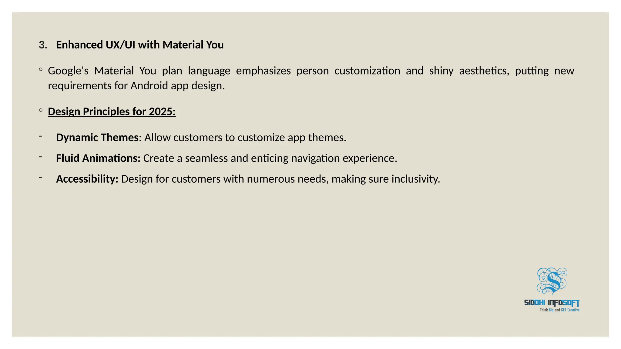 3. Enhanced UX/UI with Material You
◦ Google's Material You plan language emphasizes person customization and shiny aesthetics, putting new
requirements for Android app design.
◦ Design Principles for 2025:
- Dynamic Themes: Allow customers to customize app themes.
- Fluid Animations: Create a seamless and enticing navigation experience.
- Accessibility: Design for customers with numerous needs, making sure inclusivity.