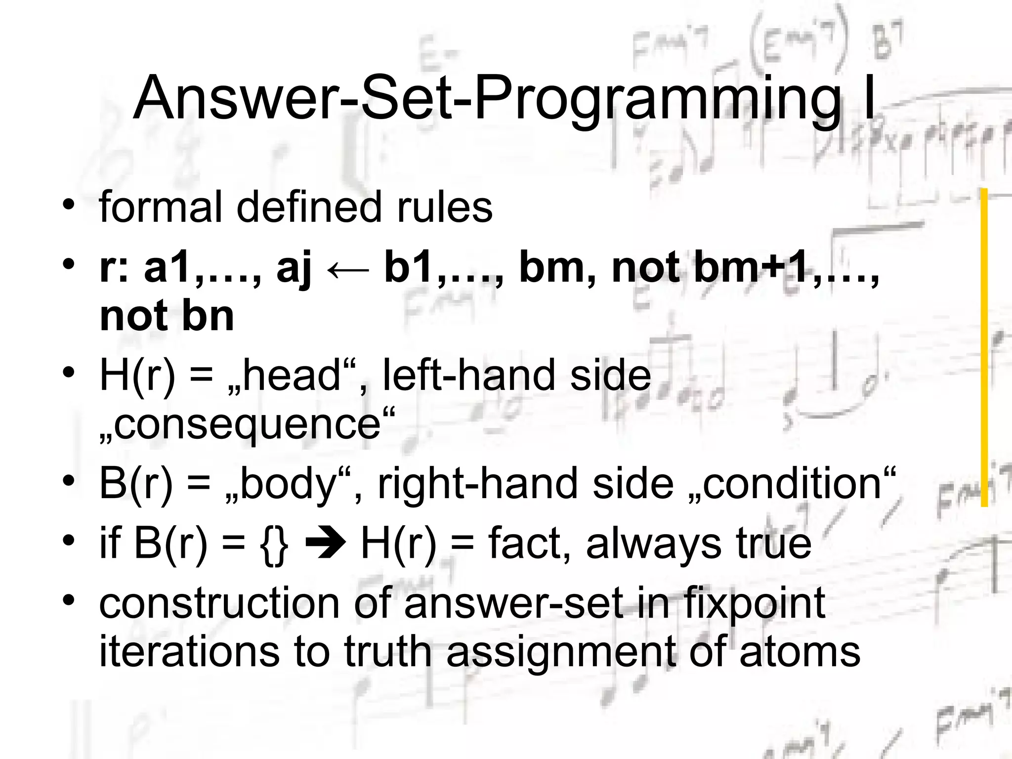 Answer-Set-Programming I
• formal defined rules
• r: a1,…, aj ← b1,…, bm, not bm+1,…,
  not bn
• H(r) = „head“, left-hand side
  „consequence“
• B(r) = „body“, right-hand side „condition“
• if B(r) = {}  H(r) = fact, always true
• construction of answer-set in fixpoint
  iterations to truth assignment of atoms
 