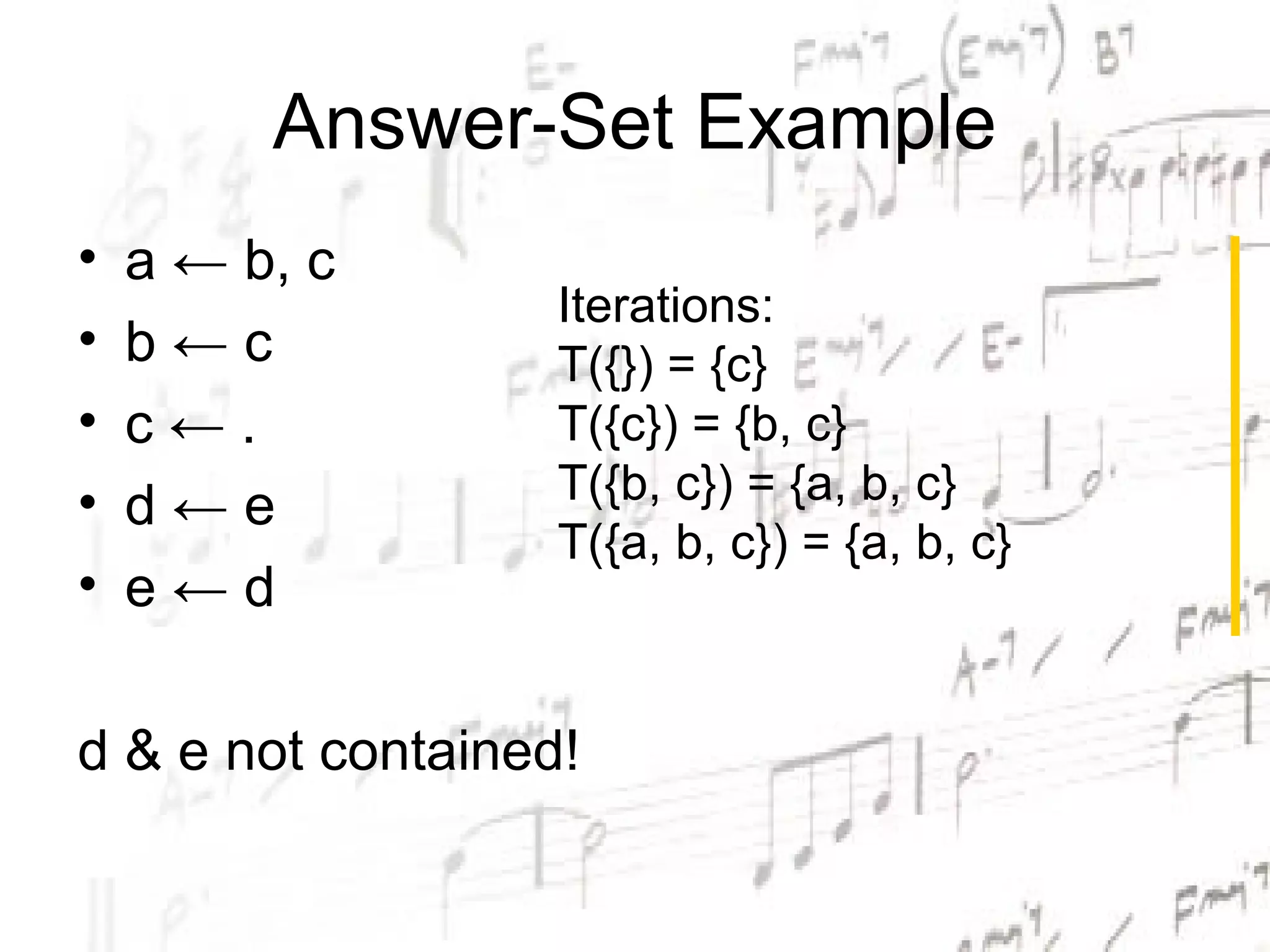 Answer-Set Example
•   a ← b, c
                   Iterations:
•   b←c            T({}) = {c}
•   c←.            T({c}) = {b, c}
•                  T({b, c}) = {a, b, c}
    d←e
                   T({a, b, c}) = {a, b, c}
•   e←d

d & e not contained!
 