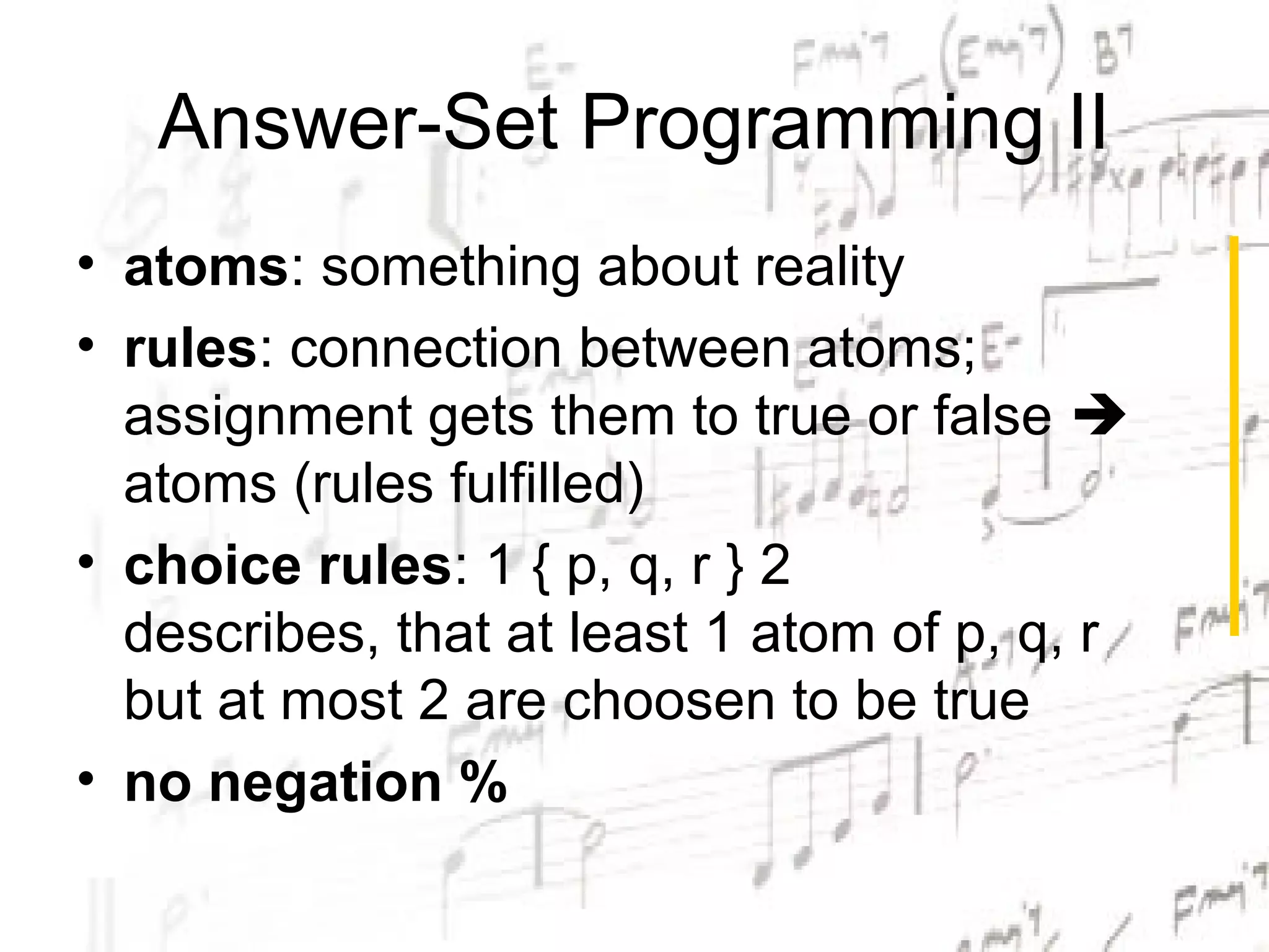 Answer-Set Programming II
• atoms: something about reality
• rules: connection between atoms;
  assignment gets them to true or false 
  atoms (rules fulfilled)
• choice rules: 1 { p, q, r } 2
  describes, that at least 1 atom of p, q, r
  but at most 2 are choosen to be true
• no negation %
 