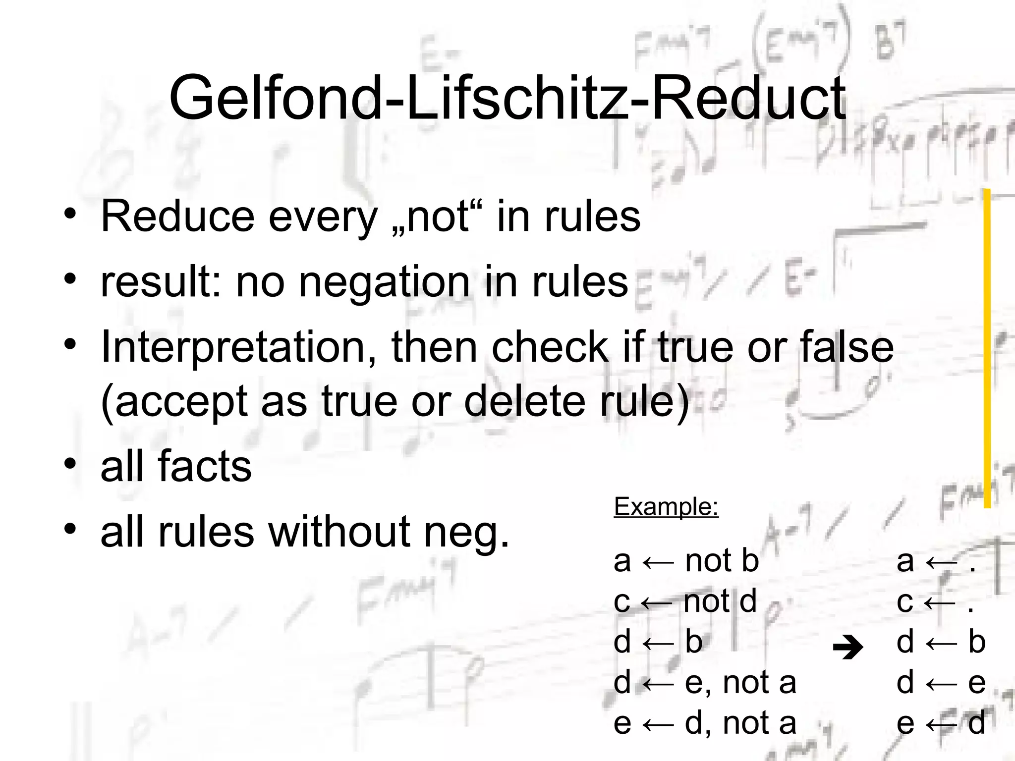 Gelfond-Lifschitz-Reduct
• Reduce every „not“ in rules
• result: no negation in rules
• Interpretation, then check if true or false
  (accept as true or delete rule)
• all facts
                             Example:
• all rules without neg.
                             a ← not b      a←.
                             c ← not d      c←.
                             d←b           d←b
                             d ← e, not a   d←e
                             e ← d, not a   e←d
 