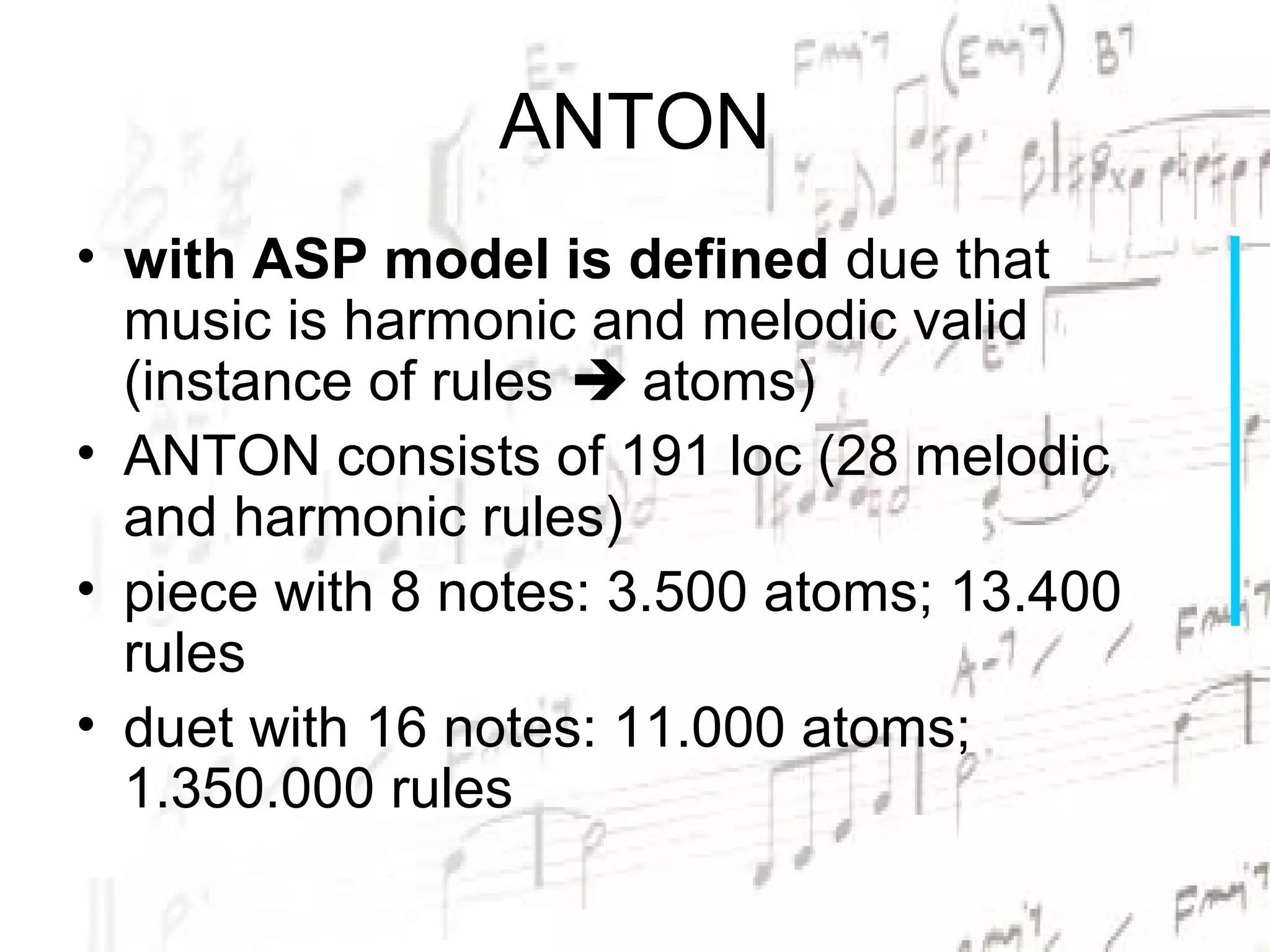 ANTON
• with ASP model is defined due that
  music is harmonic and melodic valid
  (instance of rules  atoms)
• ANTON consists of 191 loc (28 melodic
  and harmonic rules)
• piece with 8 notes: 3.500 atoms; 13.400
  rules
• duet with 16 notes: 11.000 atoms;
  1.350.000 rules
 