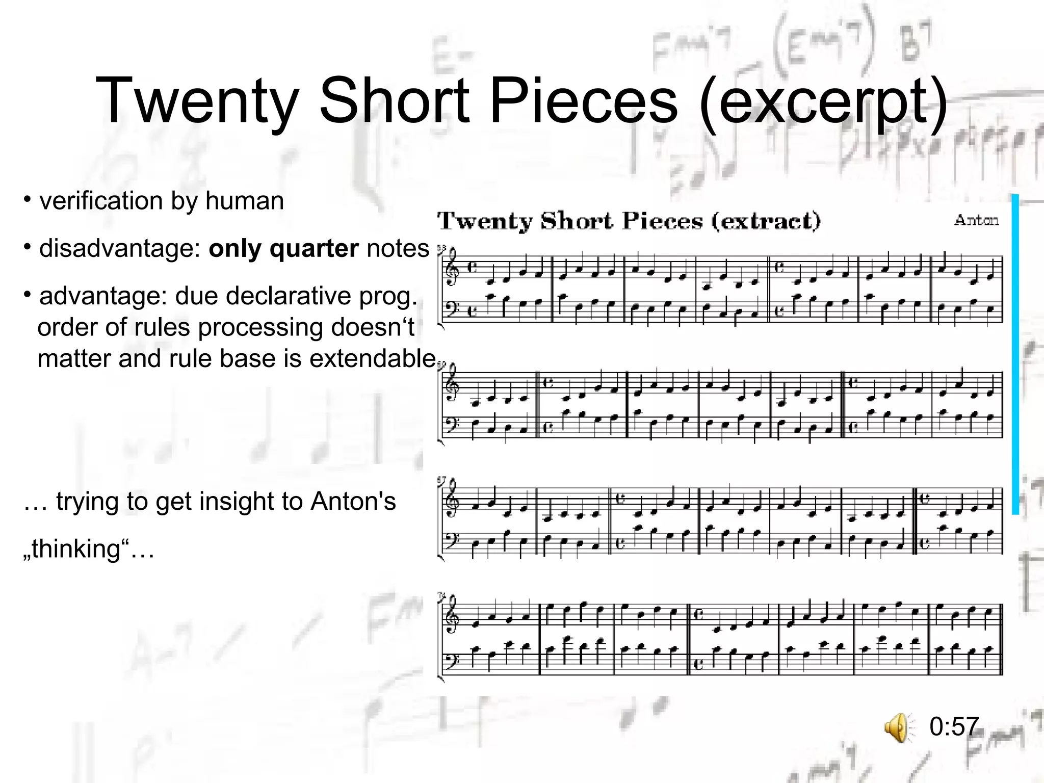Twenty Short Pieces (excerpt)
• verification by human
• disadvantage: only quarter notes
• advantage: due declarative prog.
  order of rules processing doesn‘t
  matter and rule base is extendable




… trying to get insight to Anton's
„thinking“…




                                       0:57
 