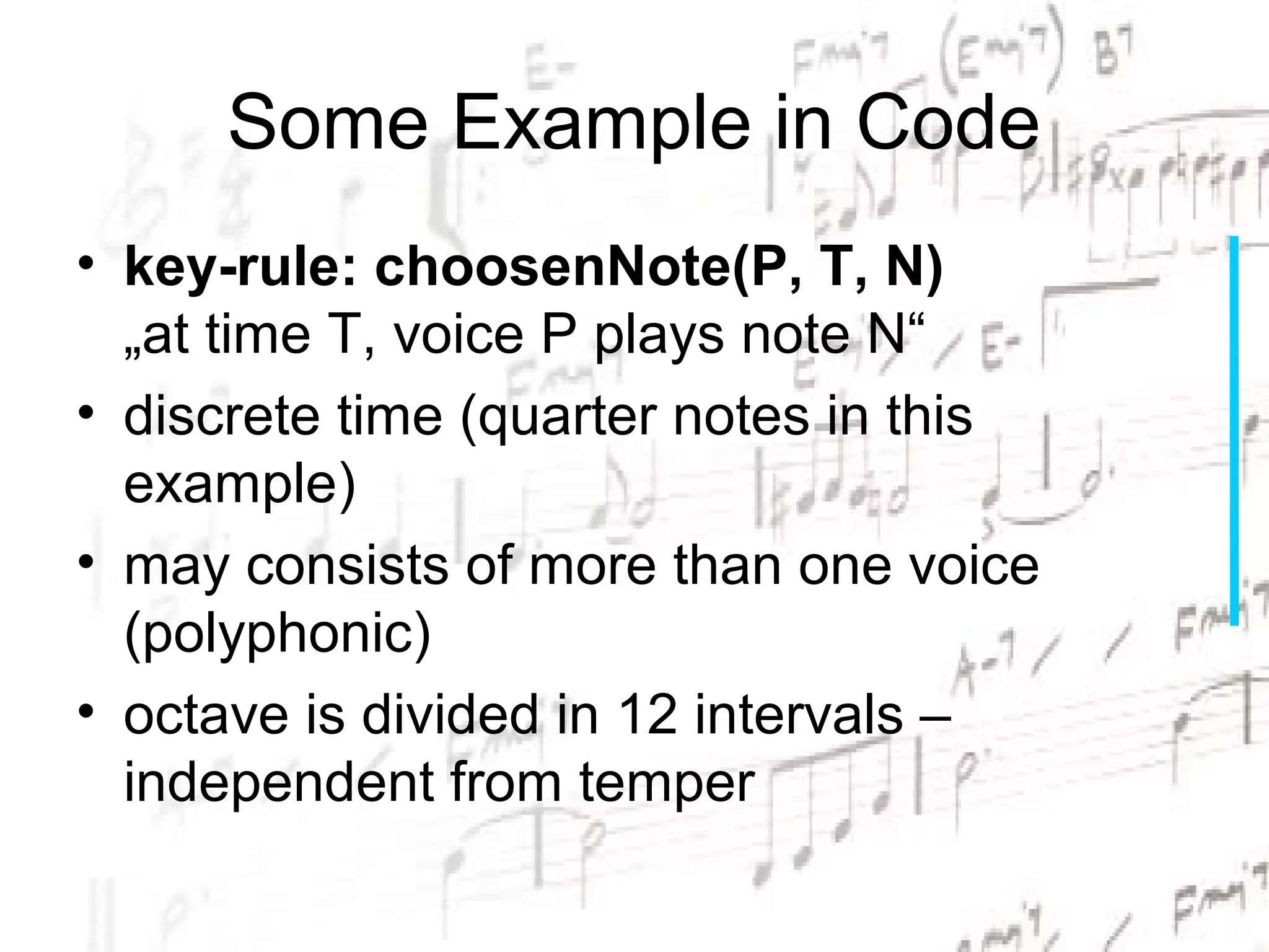 Some Example in Code
• key-rule: choosenNote(P, T, N)
  „at time T, voice P plays note N“
• discrete time (quarter notes in this
  example)
• may consists of more than one voice
  (polyphonic)
• octave is divided in 12 intervals –
  independent from temper
 