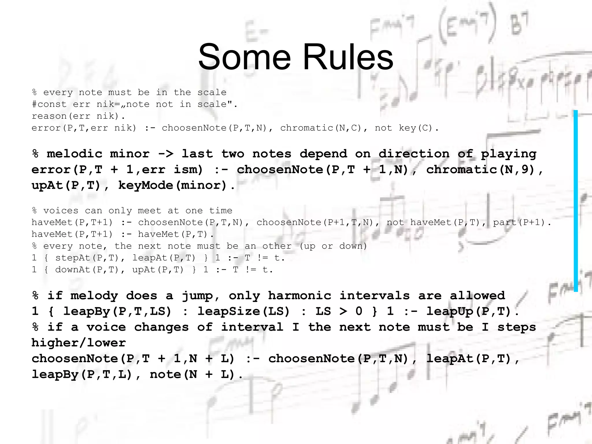 Some Rules
% every note must be in the scale
#const err nik=„note not in scale".
reason(err nik).
error(P,T,err nik) :- choosenNote(P,T,N), chromatic(N,C), not key(C).

% melodic minor -> last two notes depend on direction of playing
error(P,T + 1,err ism) :- choosenNote(P,T + 1,N), chromatic(N,9),
upAt(P,T), keyMode(minor).
% voices can only meet at one time
haveMet(P,T+1) :- choosenNote(P,T,N), choosenNote(P+1,T,N), not haveMet(P,T), part(P+1).
haveMet(P,T+1) :- haveMet(P,T).
% every note, the next note must be an other (up or down)
1 { stepAt(P,T), leapAt(P,T) } 1 :- T != t.
1 { downAt(P,T), upAt(P,T) } 1 :- T != t.

% if melody does a jump, only harmonic intervals are allowed
1 { leapBy(P,T,LS) : leapSize(LS) : LS > 0 } 1 :- leapUp(P,T).
% if a voice changes of interval I the next note must be I steps
higher/lower
choosenNote(P,T + 1,N + L) :- choosenNote(P,T,N), leapAt(P,T),
leapBy(P,T,L), note(N + L).
 