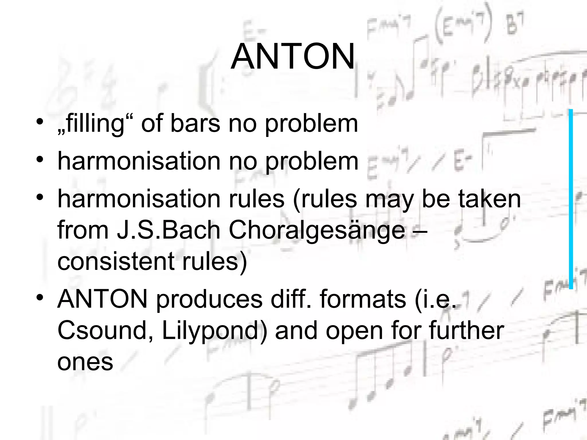 ANTON
• „filling“ of bars no problem
• harmonisation no problem
• harmonisation rules (rules may be taken
  from J.S.Bach Choralgesänge –
  consistent rules)
• ANTON produces diff. formats (i.e.
  Csound, Lilypond) and open for further
  ones
 