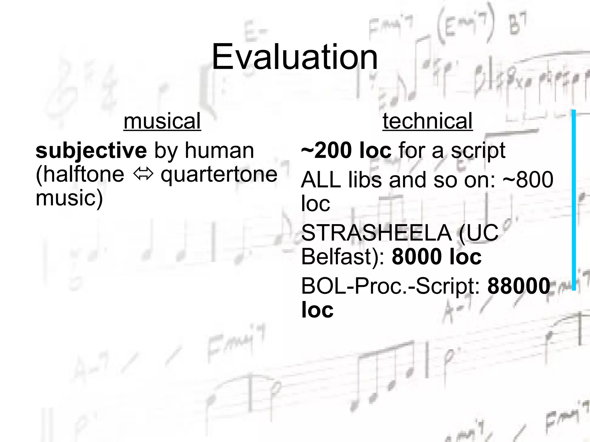 Evaluation
         musical                 technical
subjective by human     ~200 loc for a script
(halftone  quartertone ALL libs and so on: ~800
music)                  loc
                        STRASHEELA (UC
                        Belfast): 8000 loc
                        BOL-Proc.-Script: 88000
                        loc
 