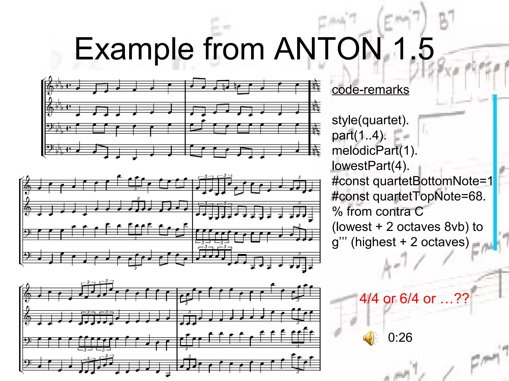 Example from ANTON 1.5
               code-remarks

               style(quartet).
               part(1..4).
               melodicPart(1).
               lowestPart(4).
               #const quartetBottomNote=1.
               #const quartetTopNote=68.
               % from contra C
               (lowest + 2 octaves 8vb) to
               g’’’ (highest + 2 octaves)



                   4/4 or 6/4 or …??

                        0:26
 