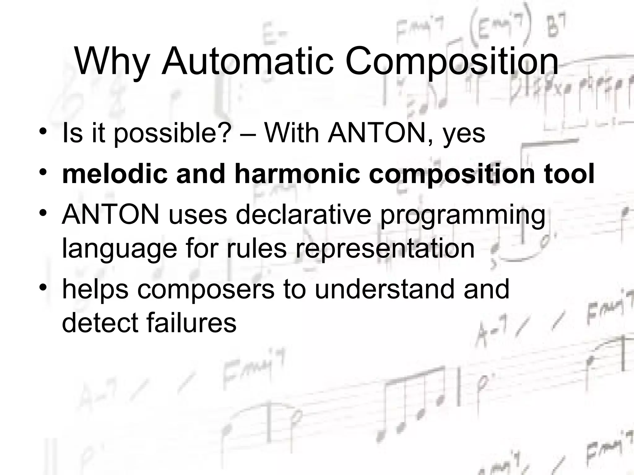 Why Automatic Composition
• Is it possible? – With ANTON, yes
• melodic and harmonic composition tool
• ANTON uses declarative programming
  language for rules representation
• helps composers to understand and
  detect failures
 