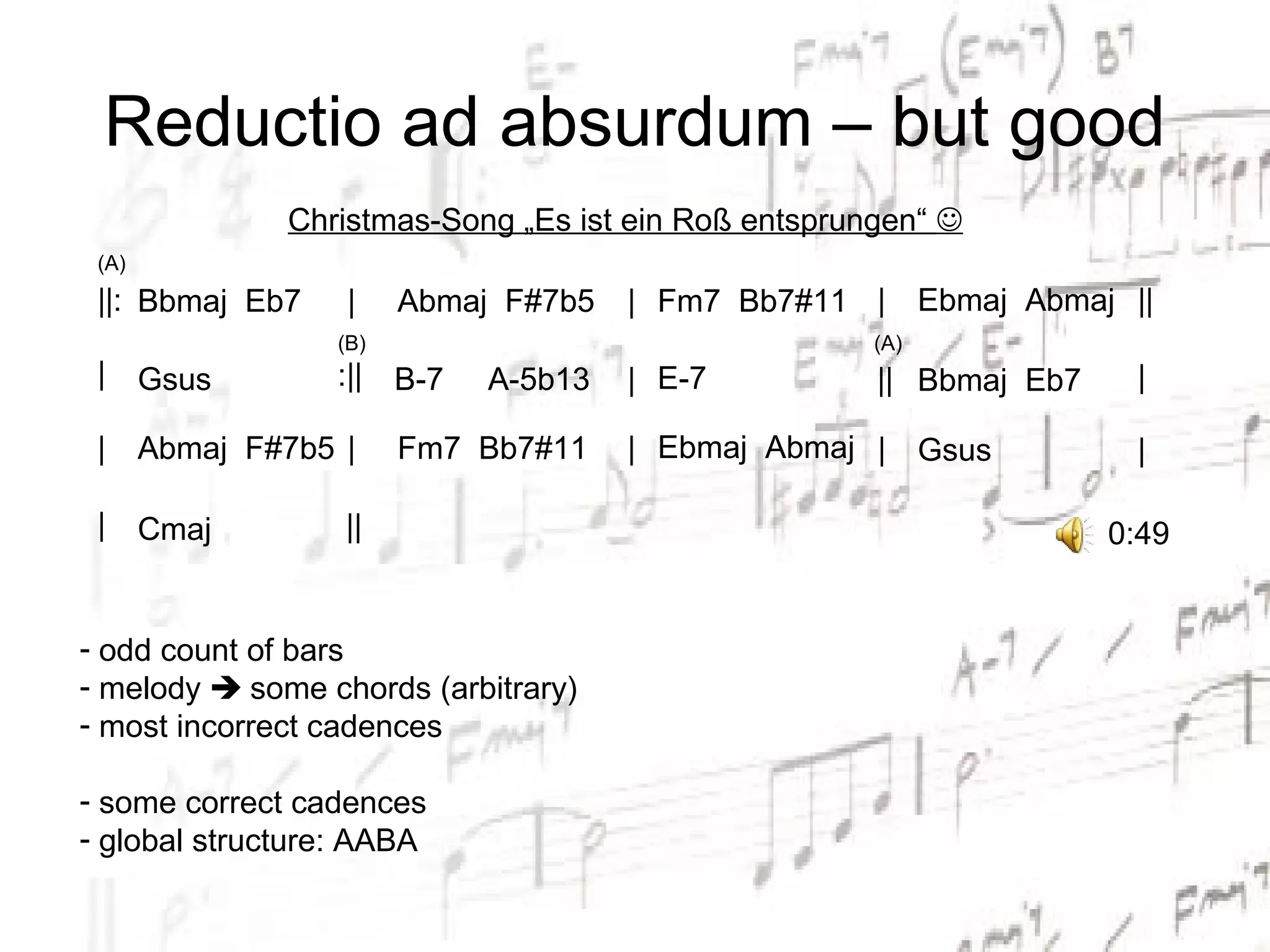 Reductio ad absurdum – but good
               Christmas-Song „Es ist ein Roß entsprungen“ 
 (A)
 ||: Bbmaj Eb7     |    Abmaj F#7b5    | Fm7 Bb7#11 |       Ebmaj Abmaj ||
                  (B)                                 (A)
 |     Gsus       :||   B-7   A-5b13   | E-7          || Bbmaj Eb7       |

 |     Abmaj F#7b5 |    Fm7 Bb7#11     | Ebmaj Abmaj | Gsus              |

 |     Cmaj        ||                                                  0:49


- odd count of bars
- melody  some chords (arbitrary)
- most incorrect cadences

- some correct cadences
- global structure: AABA
 