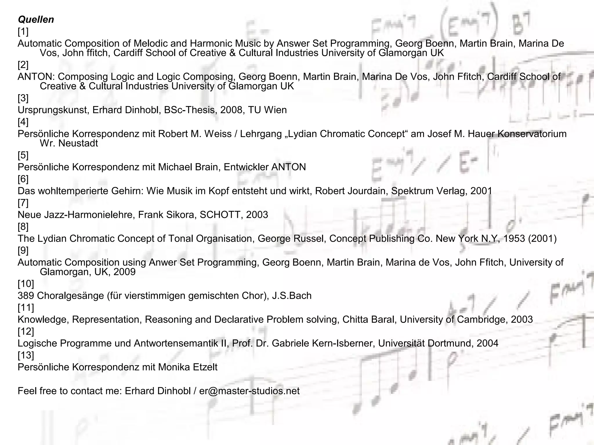 Quellen
[1]
Automatic Composition of Melodic and Harmonic Music by Answer Set Programming, Georg Boenn, Martin Brain, Marina De
     Vos, John ffitch, Cardiff School of Creative & Cultural Industries University of Glamorgan UK
[2]
ANTON: Composing Logic and Logic Composing, Georg Boenn, Martin Brain, Marina De Vos, John Ffitch, Cardiff School of
     Creative & Cultural Industries University of Glamorgan UK
[3]
Ursprungskunst, Erhard Dinhobl, BSc-Thesis, 2008, TU Wien
[4]
Persönliche Korrespondenz mit Robert M. Weiss / Lehrgang „Lydian Chromatic Concept“ am Josef M. Hauer Konservatorium
     Wr. Neustadt
[5]
Persönliche Korrespondenz mit Michael Brain, Entwickler ANTON
[6]
Das wohltemperierte Gehirn: Wie Musik im Kopf entsteht und wirkt, Robert Jourdain, Spektrum Verlag, 2001
[7]
Neue Jazz-Harmonielehre, Frank Sikora, SCHOTT, 2003
[8]
The Lydian Chromatic Concept of Tonal Organisation, George Russel, Concept Publishing Co. New York N.Y, 1953 (2001)
[9]
Automatic Composition using Anwer Set Programming, Georg Boenn, Martin Brain, Marina de Vos, John Ffitch, University of
     Glamorgan, UK, 2009
[10]
389 Choralgesänge (für vierstimmigen gemischten Chor), J.S.Bach
[11]
Knowledge, Representation, Reasoning and Declarative Problem solving, Chitta Baral, University of Cambridge, 2003
[12]
Logische Programme und Antwortensemantik II, Prof. Dr. Gabriele Kern-Isberner, Universität Dortmund, 2004
[13]
Persönliche Korrespondenz mit Monika Etzelt

Feel free to contact me: Erhard Dinhobl / er@master-studios.net
 