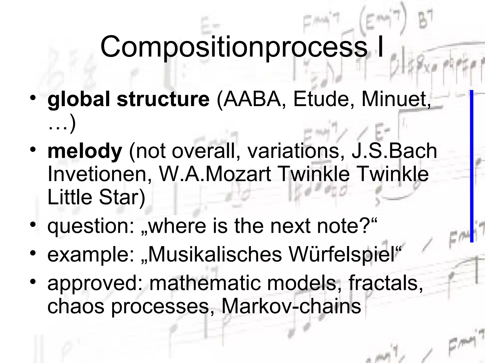 Compositionprocess I
• global structure (AABA, Etude, Minuet,
  …)
• melody (not overall, variations, J.S.Bach
  Invetionen, W.A.Mozart Twinkle Twinkle
  Little Star)
• question: „where is the next note?“
• example: „Musikalisches Würfelspiel“
• approved: mathematic models, fractals,
  chaos processes, Markov-chains
 