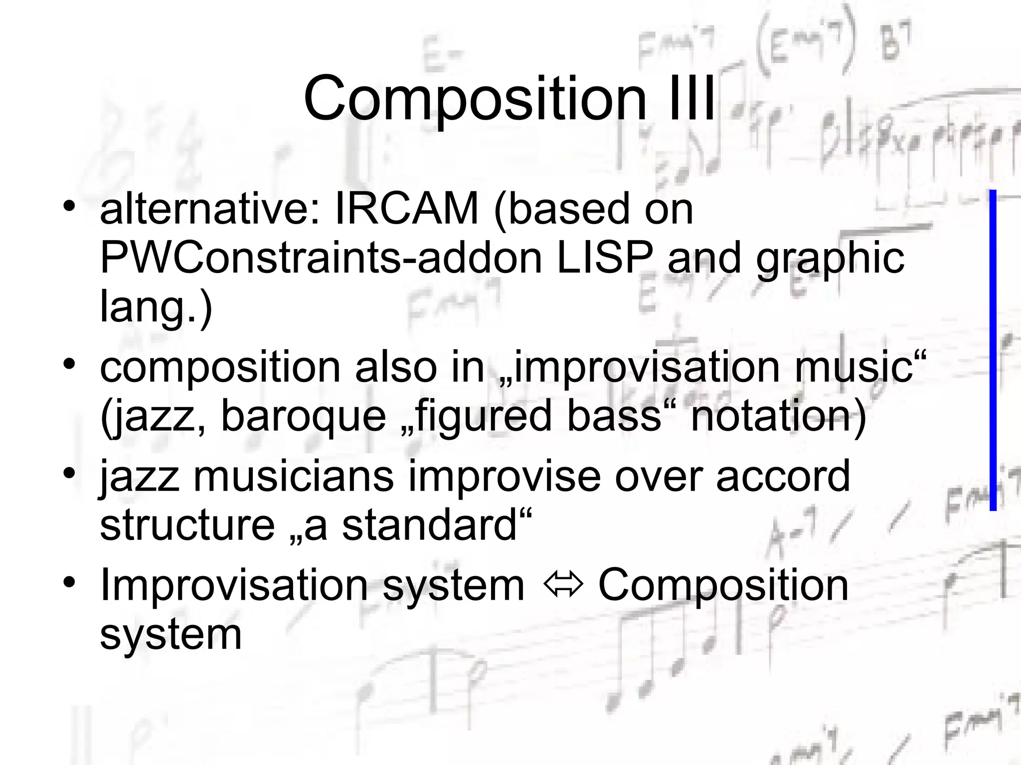 Composition III
• alternative: IRCAM (based on
  PWConstraints-addon LISP and graphic
  lang.)
• composition also in „improvisation music“
  (jazz, baroque „figured bass“ notation)
• jazz musicians improvise over accord
  structure „a standard“
• Improvisation system  Composition
  system
 