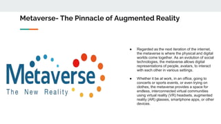 Metaverse- The Pinnacle of Augmented Reality
● Regarded as the next iteration of the internet,
the metaverse is where the ...