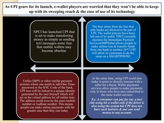 NPCI has launched UPI that
is set to make transferring
money as simple as sending
text messages-some fear
that mobile wallets may
become obsolete
The fear stems from the fact that
only banks are allowed to be part of
UPI. The wallet players have been
left out of its ambit. NPCI currently
operates the Immediate Payment
Services(IMPS)that allows people to
make online txns & transfer funds
from one bank to another 24*7.UPI
will allow its customers to do the
same on a SMARTPHONE
Unlike IMPS or other similar payment
systems where one needs to add One-Time-
password or the IFSC Code of the bank,
UPI txns will be linked to a unique identity
generated by the user himself which will
act as his virtual address for all online txns.
The address could even be the users mobile
number or Aadhaar number. This means
people can make online payments with far
greater ease than they can today
At the same time, using UPI could also
make it easier to directly transact with a
seller for a buyer. Wallet payments
services allow people to make payments
only to those who have also subscribed to
the same wallet services
Ex: A consumer can pay for say, a taxi
ride using his e-wallet only if the driver is
also using the system but UPI does not
have such barriers & one can send
money to any account
As UPI gears for its launch, e-wallet players are worried that they won’t be able to keep-
up with its sweeping reach & the ease of use of its technology
 