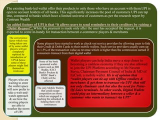 The existing bank-led wallet offer their products to only those who have an account with them.UPI is
open to account holders of all banks. This significantly increases the pool of customers UPI can tap
into, compared to banks which have a limited universe of customers-as per the research report by
Centrum Wealth
An added feature of UPI is that “it allows users to send reminders to their creditors by raising a
“Debit Request”. While the payment is made only after the user has accepted the request, it is
expected to come in-handy for transaction between e-commerce players & merchants
The convenience
factor which was
being taken care
of by some wallet
players will get
completely
replaced by
introduction of
UPI & hence
some of these
players might find
themselves
irrelevant
Players who are
waiting to enter
the wallet space
will now prefer to
take a wait-and-
watch approach
& see how the
existing players
are able to
weather the storm
of UPI
Some players have started to work as check-out service providers by allowing users to link
their Credit & Debit Cards to their mobile wallets. Such service providers usually earn up
to 1.5% of the transaction value as revenue which is higher than the commission earned if
consumers transact from their digital wallet
Some of the bank
promoted wallet
system such as SBI
Buddy, ICICI
Bank's Pockets &
HDFC Bank’s
Chillr will be
affected
The only Mobile Wallets
that could escape
competition are those
which are engaged in
reaching the unbanked &
helping them with
remittances
Wallet players can help India move a step closer to
becoming a cashless economy if they are also allowed
to join the UPI Platform according to Mr.Naveen
Surya, Chairman-Payment Council of India & MD of
ItzCash, a mobile wallet. He is of opinion that
“wallet players can tie-up with Offline retailers &
merchants & get them to transact via UPI that will
not only eliminate cash but also the need for Point-
Of-Sales terminals. In other words, Digital Wallets
could play an intermediary between a seller & a
customer who wants to transact via UPI”
 
