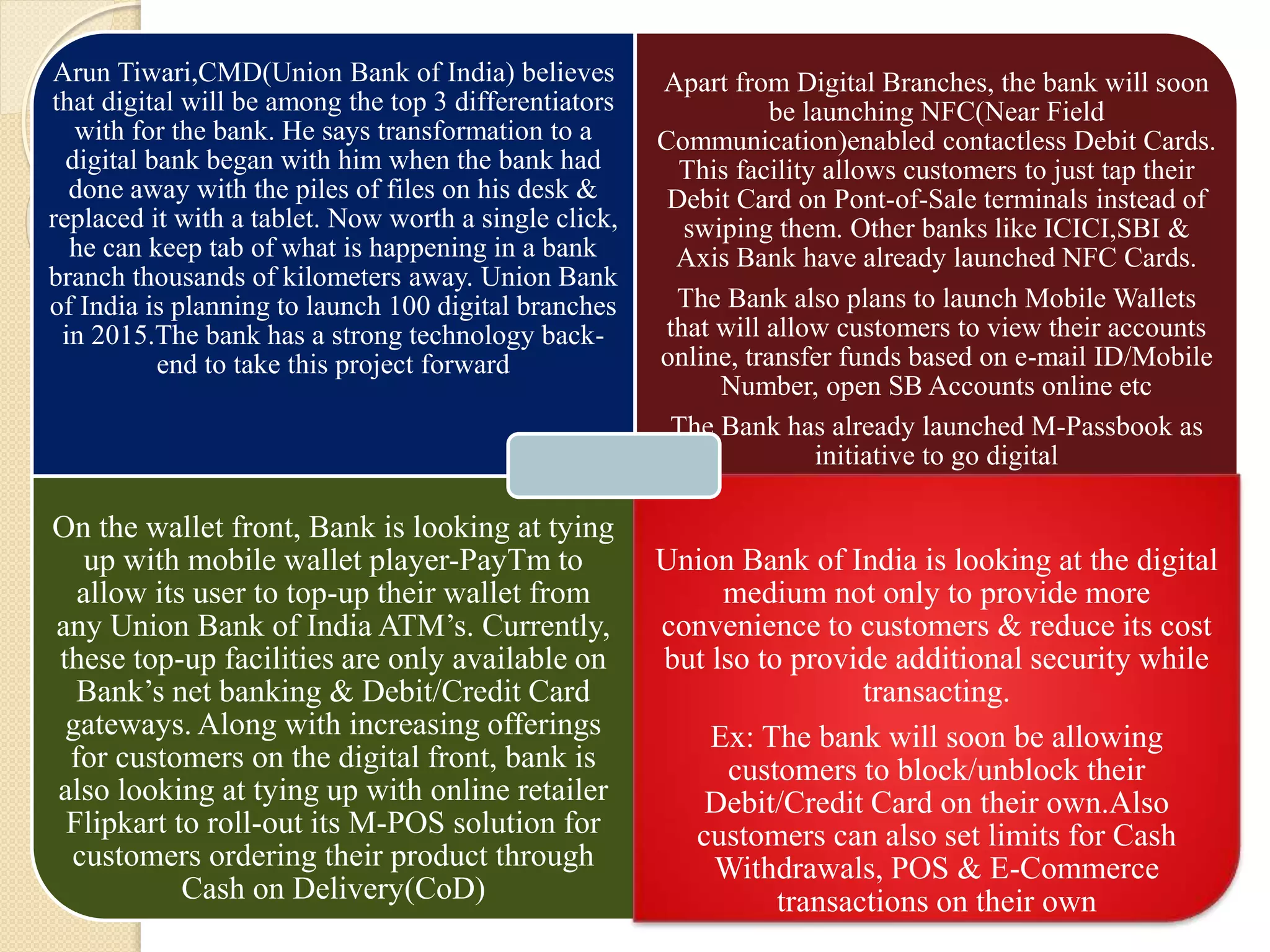 Arun Tiwari,CMD(Union Bank of India) believes
that digital will be among the top 3 differentiators
with for the bank. He says transformation to a
digital bank began with him when the bank had
done away with the piles of files on his desk &
replaced it with a tablet. Now worth a single click,
he can keep tab of what is happening in a bank
branch thousands of kilometers away. Union Bank
of India is planning to launch 100 digital branches
in 2015.The bank has a strong technology back-
end to take this project forward
Apart from Digital Branches, the bank will soon
be launching NFC(Near Field
Communication)enabled contactless Debit Cards.
This facility allows customers to just tap their
Debit Card on Pont-of-Sale terminals instead of
swiping them. Other banks like ICICI,SBI &
Axis Bank have already launched NFC Cards.
The Bank also plans to launch Mobile Wallets
that will allow customers to view their accounts
online, transfer funds based on e-mail ID/Mobile
Number, open SB Accounts online etc
The Bank has already launched M-Passbook as
initiative to go digital
On the wallet front, Bank is looking at tying
up with mobile wallet player-PayTm to
allow its user to top-up their wallet from
any Union Bank of India ATM’s. Currently,
these top-up facilities are only available on
Bank’s net banking & Debit/Credit Card
gateways. Along with increasing offerings
for customers on the digital front, bank is
also looking at tying up with online retailer
Flipkart to roll-out its M-POS solution for
customers ordering their product through
Cash on Delivery(CoD)
Union Bank of India is looking at the digital
medium not only to provide more
convenience to customers & reduce its cost
but lso to provide additional security while
transacting.
Ex: The bank will soon be allowing
customers to block/unblock their
Debit/Credit Card on their own.Also
customers can also set limits for Cash
Withdrawals, POS & E-Commerce
transactions on their own
 