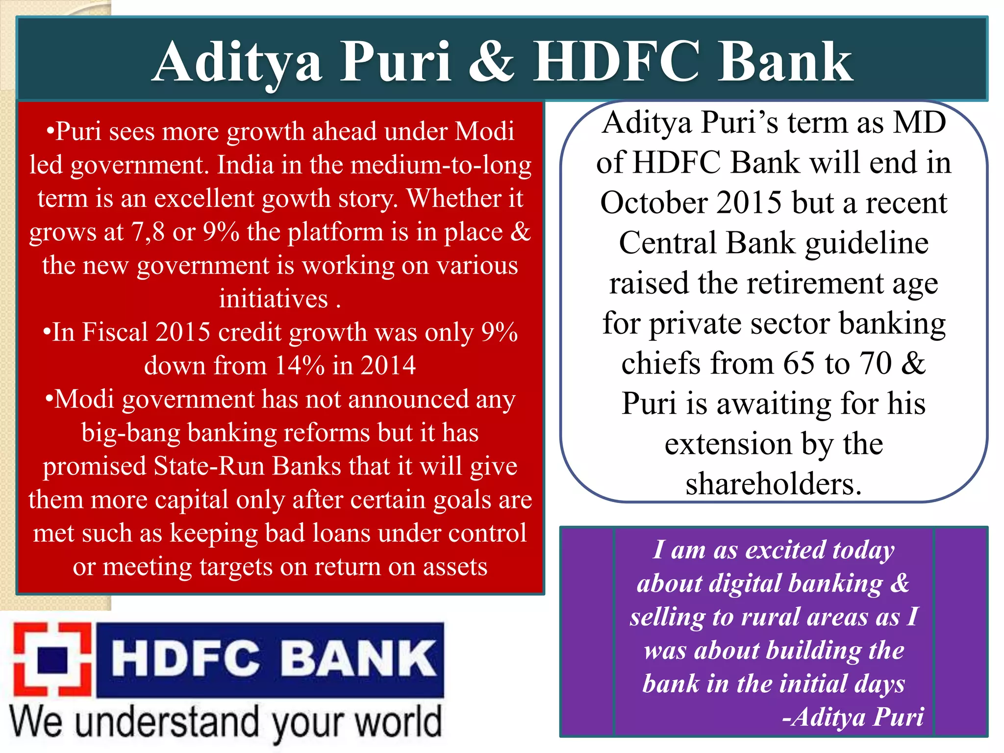 Aditya Puri & HDFC Bank
•Puri sees more growth ahead under Modi
led government. India in the medium-to-long
term is an excellent gowth story. Whether it
grows at 7,8 or 9% the platform is in place &
the new government is working on various
initiatives .
•In Fiscal 2015 credit growth was only 9%
down from 14% in 2014
•Modi government has not announced any
big-bang banking reforms but it has
promised State-Run Banks that it will give
them more capital only after certain goals are
met such as keeping bad loans under control
or meeting targets on return on assets
Aditya Puri’s term as MD
of HDFC Bank will end in
October 2015 but a recent
Central Bank guideline
raised the retirement age
for private sector banking
chiefs from 65 to 70 &
Puri is awaiting for his
extension by the
shareholders.
I am as excited today
about digital banking &
selling to rural areas as I
was about building the
bank in the initial days
-Aditya Puri
 