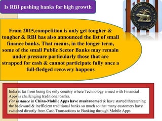 Is RBI pushing banks for high growth
From 2015,competition is only get tougher &
tougher & RBI has also announced the list of small
finance banks. That means, in the longer term,
some of the small Public Sector Banks may remain
under pressure particularly those that are
strapped for cash & cannot participate fully once a
full-fledged recovery happens
India is far from being the only country where Technology armed with Financial
Apps is challenging traditional banks.
For instance in China-Mobile Apps have mushroomed & have started threatening
the backward & inefficient traditional banks so much so that many customers have
switched directly from Cash Transactions to Banking through Mobile Apps
 