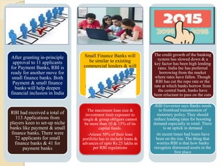 After granting in-principle
approval to 11 applicants
for Payment Banks, RBI is
ready for another move for
small finance banks. Both
Payment & small finance
banks will help deepen
financial inclusion in India
RBI had received a total of
113 Applications from
players keen to set-up niche
banks like payment & small
finance banks. There were
72 applicants for small
finance banks & 41 for
payment banks
Small Finance Banks will
be similar to existing
commercial lenders & will
undertake basic banking
activities of accepting
deposits & lending to
unserved & under-served
sections.
The maximum loan size &
investment limit exposure to
single & group obligors cannot
be more than 10 & 15% of its
capital funds.
-Atleast 50% of their loan
portfolio has to include loans &
advances of upto Rs.25 lakhs as
per RBI regulations
The credit growth of the banking
system has slowed down & a
key factor has been high lending
rates. India Inc has preferred
borrowing from the market
where rates have fallen. Though
RBI has cut the repo rate or the
rate at which banks borrow from
the central bank, banks have
been reluctant to pass on the cuts
-RBI Governor says Banks needs
to frontload transmission of
monetary policy. They should
reduce lending rates for boosting
demand especially in retail. There
is an uptick in demand
-In recent times bad loans have
been on the rise. The thing that
worries RBI is that how banks
recognize distressed assets in the
first place
 