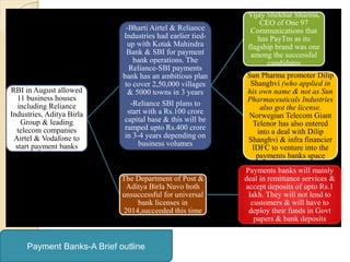 RBI in August allowed
11 business houses
including Reliance
Industries, Aditya Birla
Group & leading
telecom companies
Airtel & Vodafone to
start payment banks
-Bharti Airtel & Reliance
Industries had earlier tied-
up with Kotak Mahindra
Bank & SBI for payment
bank operations. The
Reliance-SBI payments
bank has an ambitious plan
to cover 2,50,000 villages
& 5000 towns in 3 years
-Reliance SBI plans to
start with a Rs.100 crore
capital base & this will be
ramped upto Rs.400 crore
in 3-4 years depending on
business volumes
Vijay Shekhar Sharma,
CEO of One 97
Communications that
has PayTm as its
flagship brand was one
among the successful
candidates
Sun Pharma promoter Dilip
Shanghvi (who applied in
his own name & not as Sun
Pharmaceuticals Industries
also got the license.
Norwegian Telecom Giant
Telenor has also entered
into a deal with Dilip
Shanghvi & infra financier
IDFC to venture into the
payments banks space
The Department of Post &
Aditya Birla Nuvo both
unsuccessful for universal
bank licenses in
2014,succeeded this time
Payments banks will mainly
deal in remittance services &
accept deposits of upto Rs.1
lakh. They will not lend to
customers & will have to
deploy their funds in Govt
papers & bank deposits
Payment Banks-A Brief outline
 
