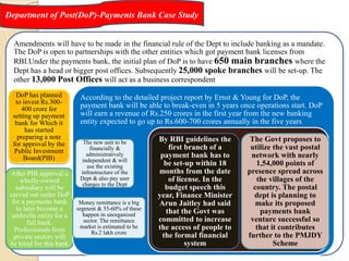 Department of Post(DoP)-Payments Bank Case Study
Amendments will have to be made in the financial rule of the Dept to include banking as a mandate.
The DoP is open to partnerships with the other entities which got payment bank licenses from
RBI.Under the payments bank, the initial plan of DoP is to have 650 main branches where the
Dept has a head or bigger post offices. Subsequently 25,000 spoke branches will be set-up. The
other 13,000 Post Offices will act as a business correspondent
DoP has planned
to invest Rs.300-
400 crore for
setting up payment
bank for Which it
has started
preparing a note
for approval by the
Public Investment
Board(PIB)
After PIB approval a
wholly-owned
subsidiary will be
carved out under DoP
for a payments bank
to later become a
umbrella entity for a
full bank.
Professionals from
private sectors will
be hired for this bank
According to the detailed project report by Ernst & Young for DoP, the
payment bank will be able to break-even in 5 years once operations start. DoP
will earn a revenue of Rs.250 crores in the first year from the new banking
entity expected to go up to Rs.600-700 crores annually in the five years
The new unit to be
financially &
administratively
independent & will
use the existing
infrastructure of the
Dept & also pay user
charges to the Dept
Money remittance is a big
segment & 55-60% of these
happen in unorganized
sector. The remittance
market is estimated to be
Rs.2 lakh crore
By RBI guidelines the
first branch of a
payment bank has to
be set-up within 18
months from the date
of license. In the
budget speech this
year, Finance Minister
Arun Jaitley had said
that the Govt was
committed to increase
the access of people to
the formal financial
system
The Govt proposes to
utilize the vast postal
network with nearly
1,54,000 points of
presence spread across
the villages of the
country. The postal
dept is planning to
make its proposed
payments bank
venture successful so
that it contributes
further to the PMJDY
Scheme
 