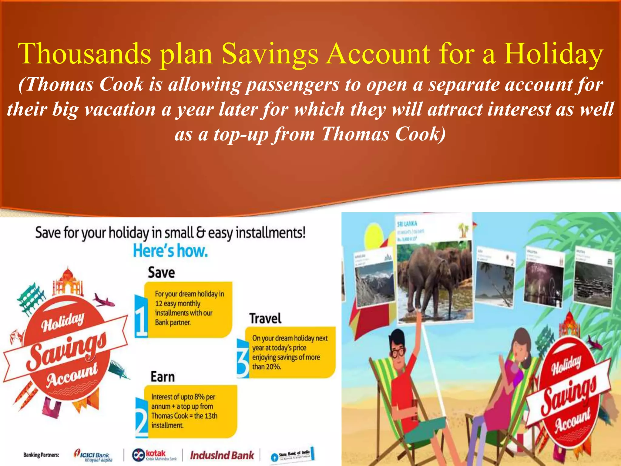 Thousands plan Savings Account for a Holiday
(Thomas Cook is allowing passengers to open a separate account for
their big vacation a year later for which they will attract interest as well
as a top-up from Thomas Cook)
 
